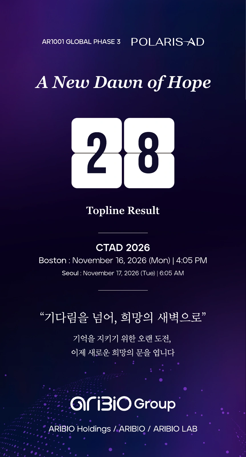 AR1001 GLOBAL PHASE 3 · POLARIS-AD. A New Dawn of Hope. Topline Result · CTAD 2026. Boston: November 16, 2026, 4:05 PM. Seoul: November 17, 2026, 6:05 AM. 기다림을 넘어, 희망의 새벽으로. 기억을 지키기 위한 오랜 도전, 이제 새로운 희망의 문을 엽니다. ARIBIO Group